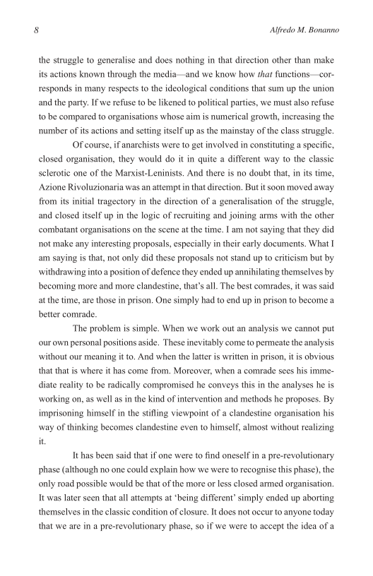8 Alfredo M. Bonanno

the struggle to generalise and does nothing in that direction other than make
its actions known through the media—and we know how that funetions—cor
responds in many respects to the ideological conditions that sum up the union
and the party. If we refuse to be likened to political parties, we must also refuse
to be compared to organisations whose aim is numerical growth, increasing the
‘number of its actions and setting itself up as the mainstay of the class struggle.

Of course, if'anarchists were to get involved in constituting a specific,
closed organisation, they would do it in quite a different way to the classic
sclerotic one of the Marxist-Leninists. And there is no doubt that, in its time,
Azione Rivoluzionaria was an attempt in that direction, But it soon moved away
from its initial tragectory in the direction of a generalisation of the struggle,
and closed itself up in the logic of recruiting and joining arms with the other
‘combatant organisations on the scene at the time. I am not saying that they did
not make any interesting proposals, especially in their early documents. What I
am saying is that, not only did these proposals not stand up to criticism but by
withdrawing into a position of defence they ended up annihilating themselves by
becoming more and more clandestine, that’s all. The best comrades, it was said
at the time, are those in prison. One simply had to end up in prison to become a
better comrade.

‘The problem is simple. When we work out an analysis we cannot put
‘our own personal positions aside. These inevitably come to permeate the analysis

 

without our meaning it to. And when the latter is written in prison, itis obvious
that that is where it has come from, Moreover, when a comrade sees his imme-
diate reality to be radically compromised he conveys this in the analyses he is
working on, as well as in the kind of intervention and methods he proposes. By
imprisoning himself in the stifling viewpoint of a clandestine organisation his
‘way of thinking becomes clandestine even to himself, almost without realizing
it,

Ithas been said that if one were to find oneself in a pre-revolutionary
phase (although no one could explain how we were to recognise this phase), the
only road possible would be that of the more or less closed armed organisation,
It was later seen that all attempts at *being different’ simply ended up aborting
themselves in the classic condition of closure. It does not occur to anyone today
that we are in a pre-revolutionary phase, so if' we were to accept the idea of a
